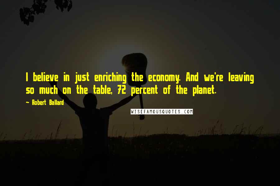 Robert Ballard Quotes: I believe in just enriching the economy. And we're leaving so much on the table, 72 percent of the planet.