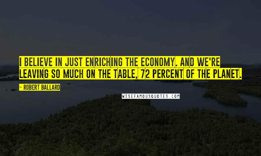 Robert Ballard Quotes: I believe in just enriching the economy. And we're leaving so much on the table, 72 percent of the planet.