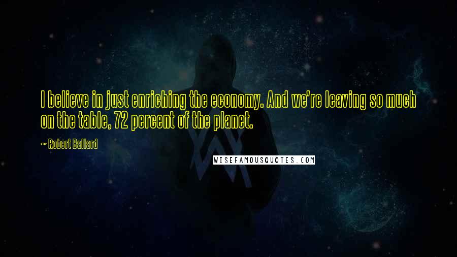 Robert Ballard Quotes: I believe in just enriching the economy. And we're leaving so much on the table, 72 percent of the planet.