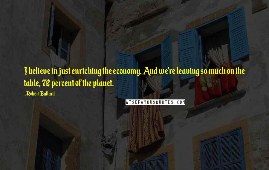 Robert Ballard Quotes: I believe in just enriching the economy. And we're leaving so much on the table, 72 percent of the planet.