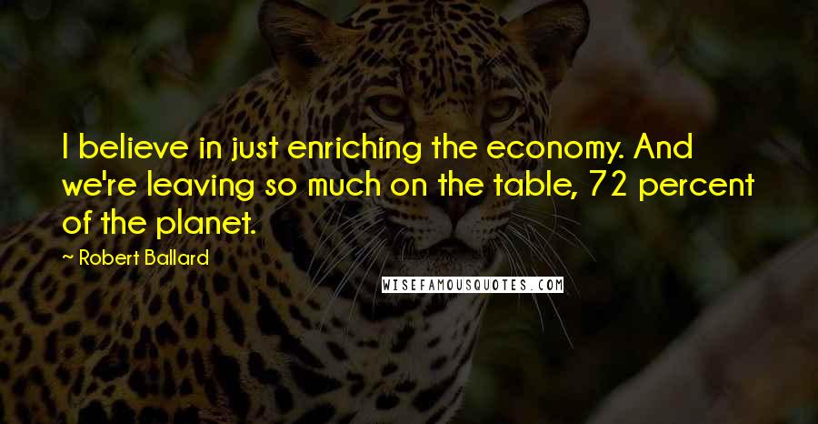 Robert Ballard Quotes: I believe in just enriching the economy. And we're leaving so much on the table, 72 percent of the planet.