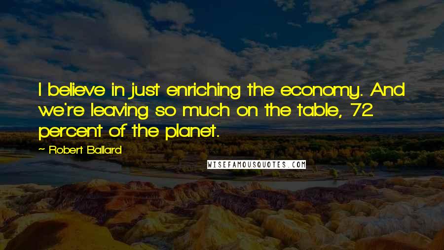 Robert Ballard Quotes: I believe in just enriching the economy. And we're leaving so much on the table, 72 percent of the planet.