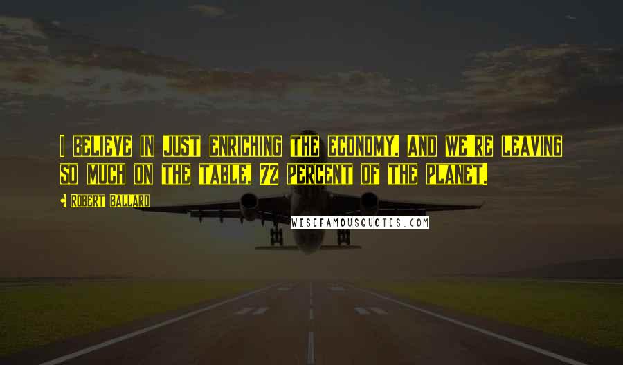 Robert Ballard Quotes: I believe in just enriching the economy. And we're leaving so much on the table, 72 percent of the planet.