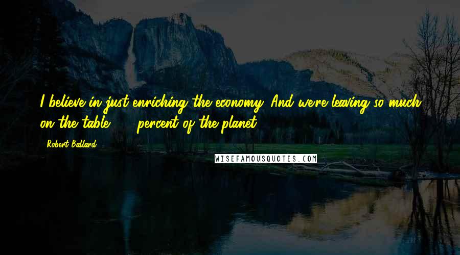 Robert Ballard Quotes: I believe in just enriching the economy. And we're leaving so much on the table, 72 percent of the planet.