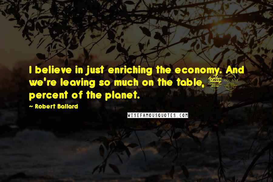 Robert Ballard Quotes: I believe in just enriching the economy. And we're leaving so much on the table, 72 percent of the planet.