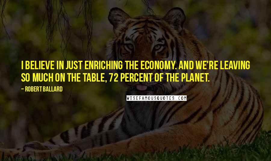 Robert Ballard Quotes: I believe in just enriching the economy. And we're leaving so much on the table, 72 percent of the planet.