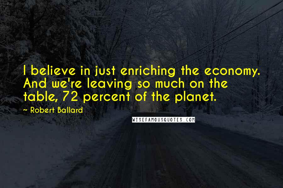 Robert Ballard Quotes: I believe in just enriching the economy. And we're leaving so much on the table, 72 percent of the planet.