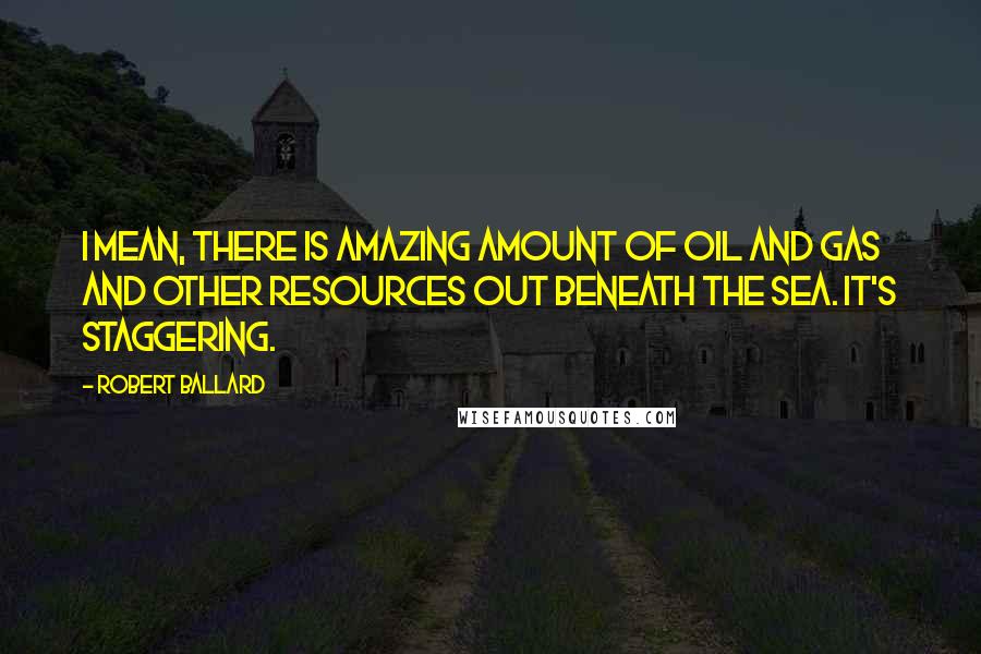 Robert Ballard Quotes: I mean, there is amazing amount of oil and gas and other resources out beneath the sea. It's staggering.