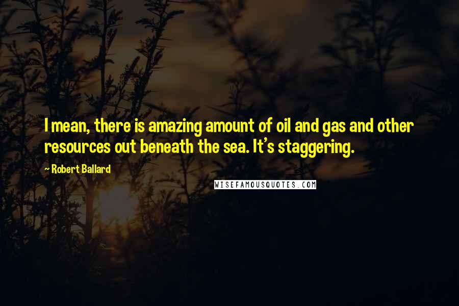 Robert Ballard Quotes: I mean, there is amazing amount of oil and gas and other resources out beneath the sea. It's staggering.