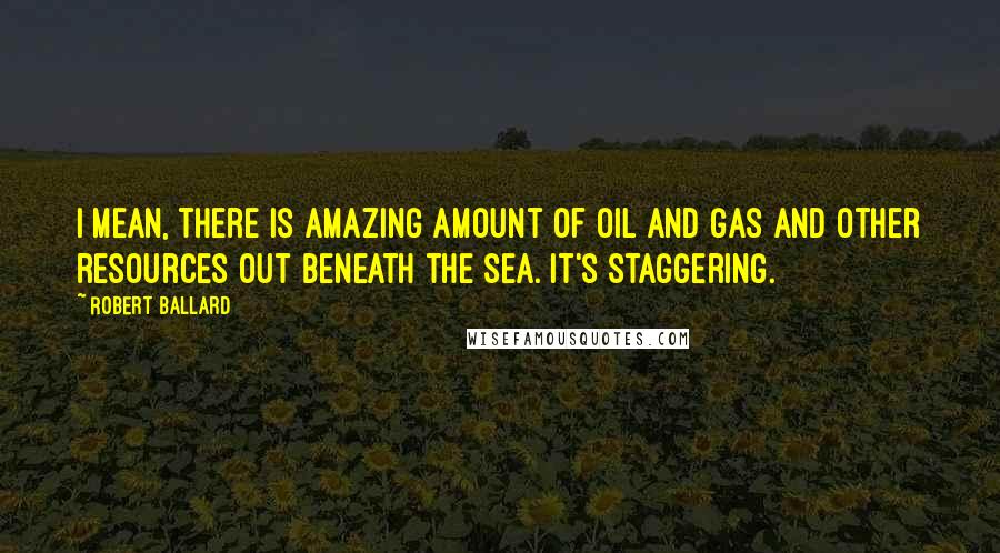 Robert Ballard Quotes: I mean, there is amazing amount of oil and gas and other resources out beneath the sea. It's staggering.