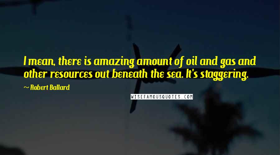 Robert Ballard Quotes: I mean, there is amazing amount of oil and gas and other resources out beneath the sea. It's staggering.