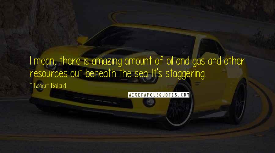 Robert Ballard Quotes: I mean, there is amazing amount of oil and gas and other resources out beneath the sea. It's staggering.