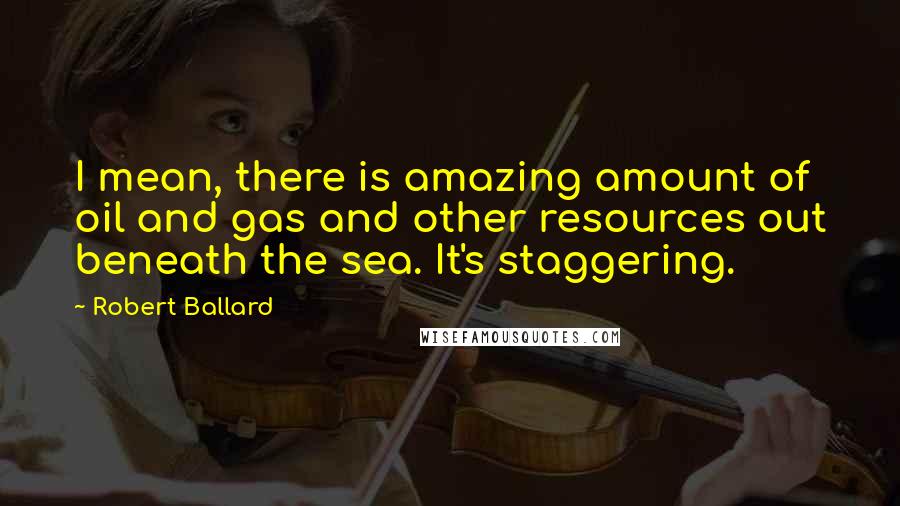 Robert Ballard Quotes: I mean, there is amazing amount of oil and gas and other resources out beneath the sea. It's staggering.