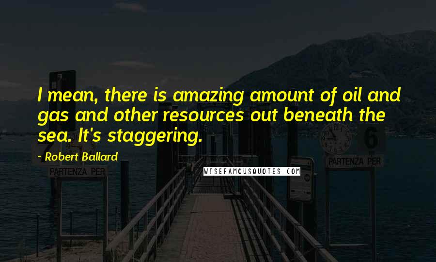 Robert Ballard Quotes: I mean, there is amazing amount of oil and gas and other resources out beneath the sea. It's staggering.
