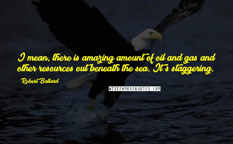 Robert Ballard Quotes: I mean, there is amazing amount of oil and gas and other resources out beneath the sea. It's staggering.