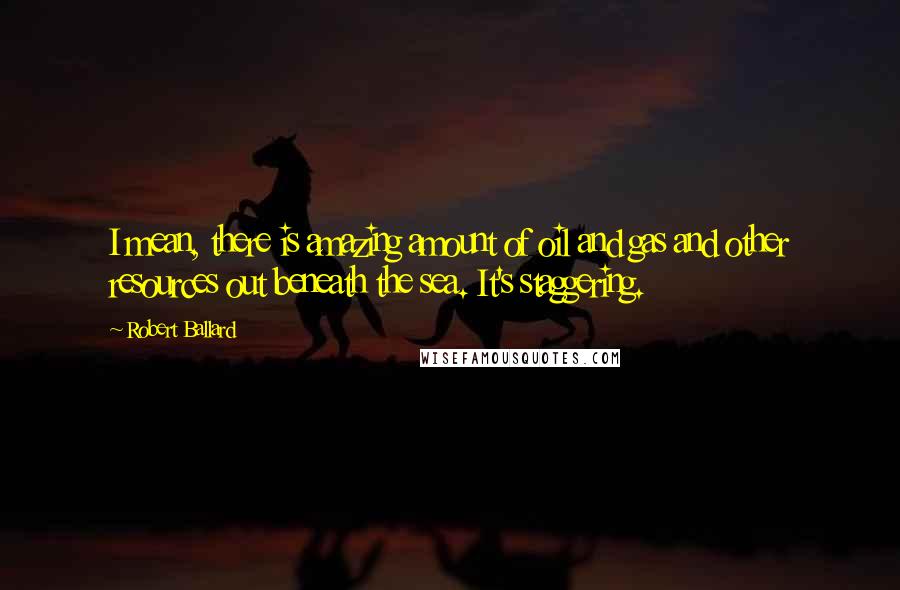 Robert Ballard Quotes: I mean, there is amazing amount of oil and gas and other resources out beneath the sea. It's staggering.