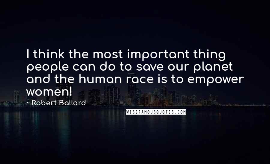 Robert Ballard Quotes: I think the most important thing people can do to save our planet and the human race is to empower women!