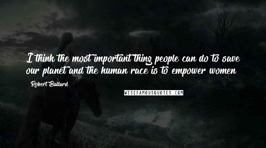 Robert Ballard Quotes: I think the most important thing people can do to save our planet and the human race is to empower women!