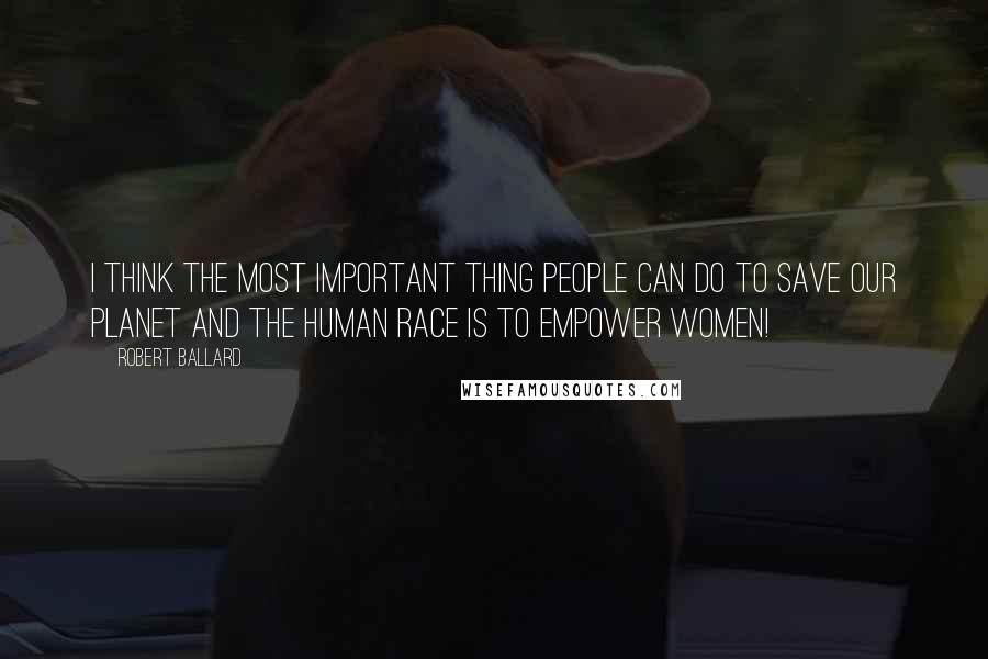 Robert Ballard Quotes: I think the most important thing people can do to save our planet and the human race is to empower women!