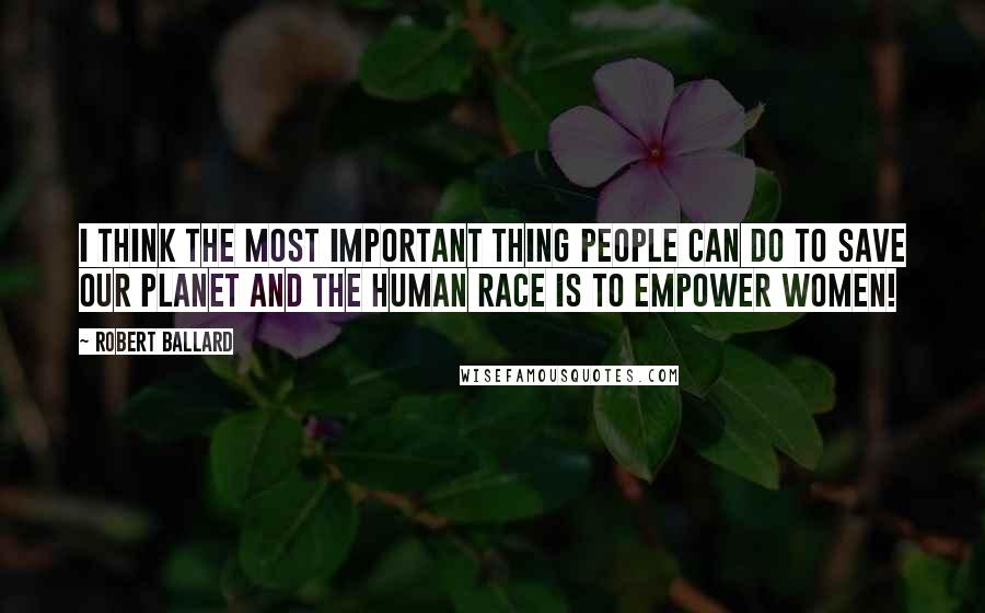 Robert Ballard Quotes: I think the most important thing people can do to save our planet and the human race is to empower women!