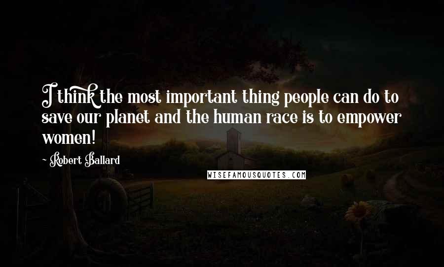 Robert Ballard Quotes: I think the most important thing people can do to save our planet and the human race is to empower women!