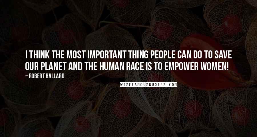 Robert Ballard Quotes: I think the most important thing people can do to save our planet and the human race is to empower women!