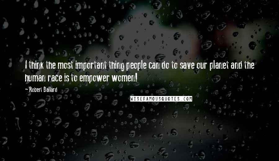 Robert Ballard Quotes: I think the most important thing people can do to save our planet and the human race is to empower women!