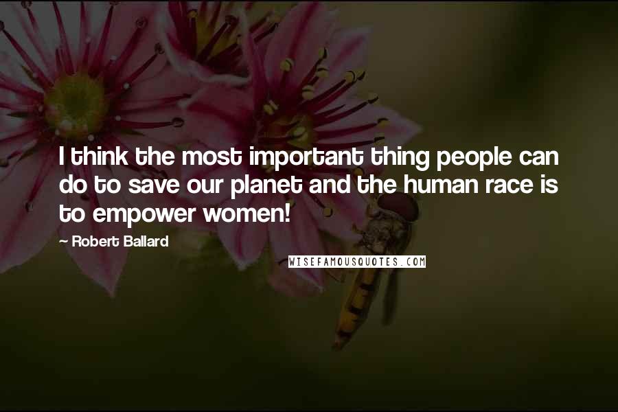 Robert Ballard Quotes: I think the most important thing people can do to save our planet and the human race is to empower women!