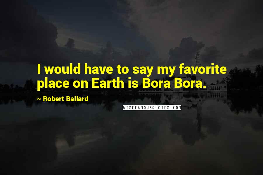 Robert Ballard Quotes: I would have to say my favorite place on Earth is Bora Bora.