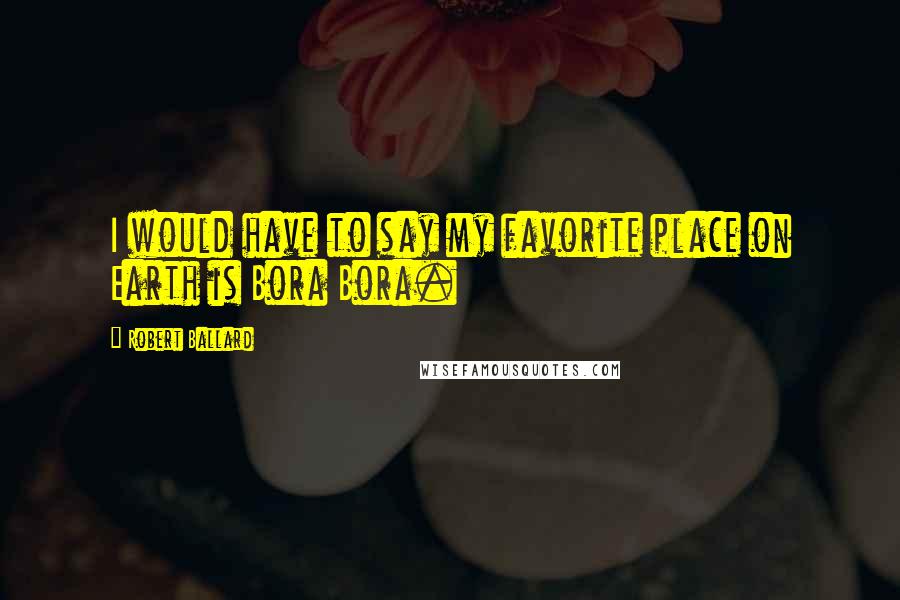 Robert Ballard Quotes: I would have to say my favorite place on Earth is Bora Bora.