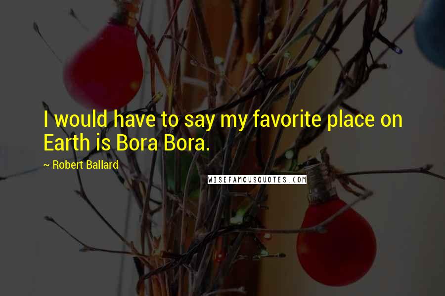 Robert Ballard Quotes: I would have to say my favorite place on Earth is Bora Bora.