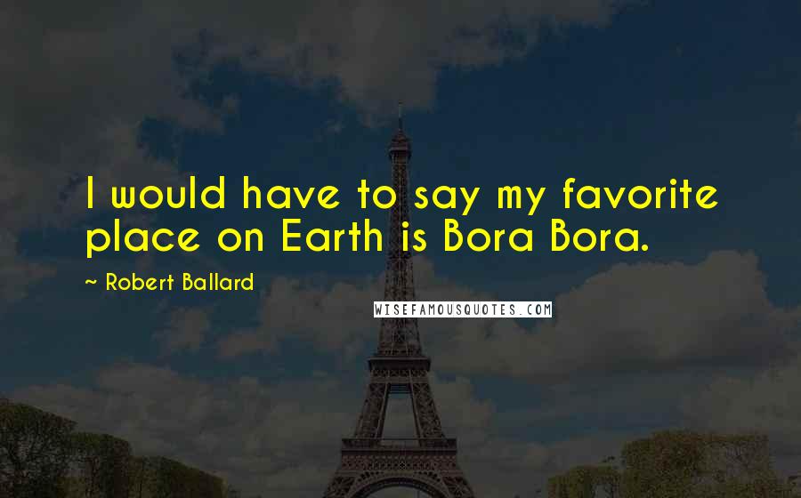 Robert Ballard Quotes: I would have to say my favorite place on Earth is Bora Bora.