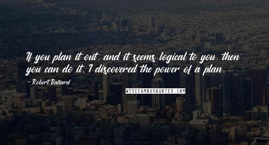 Robert Ballard Quotes: If you plan it out, and it seems logical to you, then you can do it. I discovered the power of a plan.