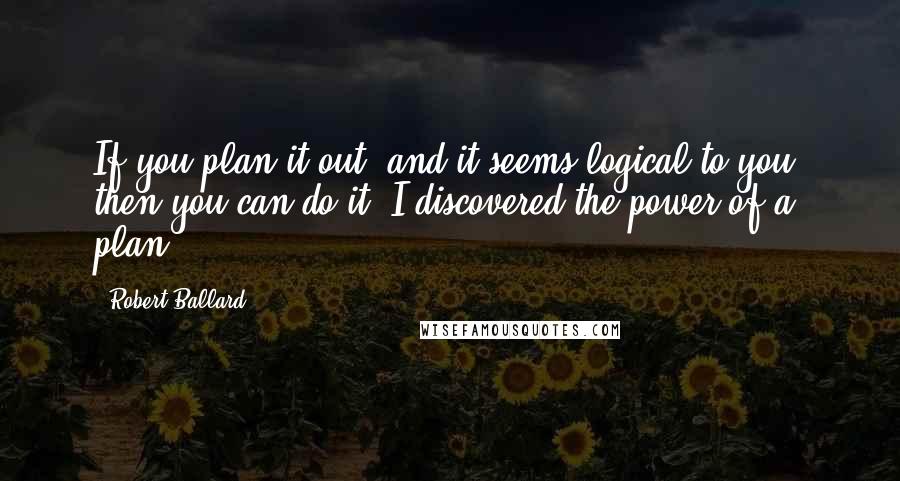 Robert Ballard Quotes: If you plan it out, and it seems logical to you, then you can do it. I discovered the power of a plan.