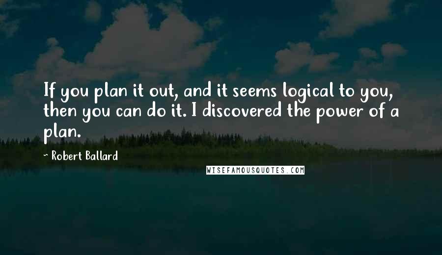 Robert Ballard Quotes: If you plan it out, and it seems logical to you, then you can do it. I discovered the power of a plan.