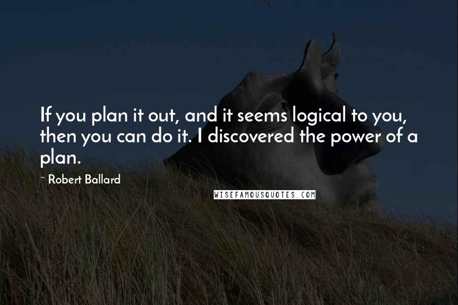 Robert Ballard Quotes: If you plan it out, and it seems logical to you, then you can do it. I discovered the power of a plan.