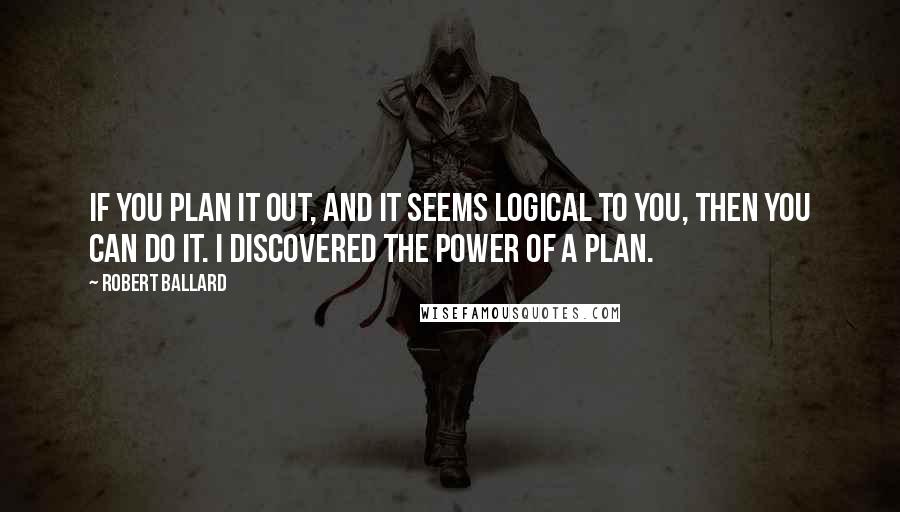 Robert Ballard Quotes: If you plan it out, and it seems logical to you, then you can do it. I discovered the power of a plan.
