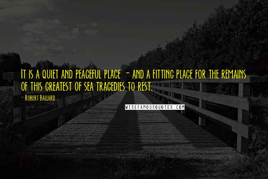 Robert Ballard Quotes: It is a quiet and peaceful place - and a fitting place for the remains of this greatest of sea tragedies to rest.