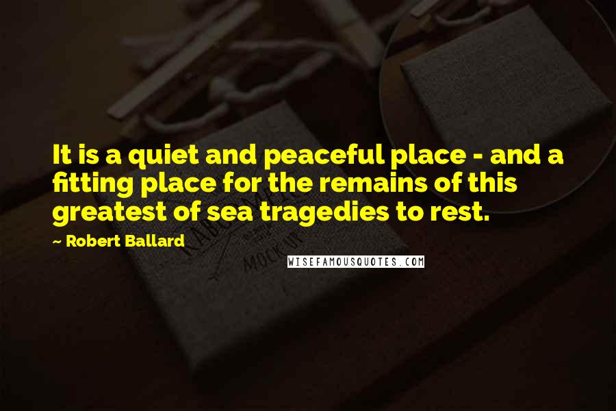 Robert Ballard Quotes: It is a quiet and peaceful place - and a fitting place for the remains of this greatest of sea tragedies to rest.