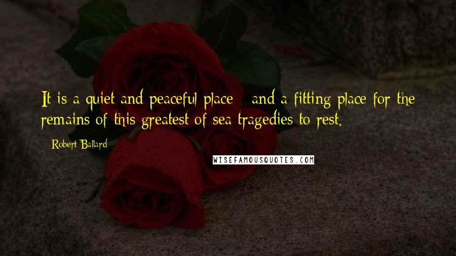 Robert Ballard Quotes: It is a quiet and peaceful place - and a fitting place for the remains of this greatest of sea tragedies to rest.