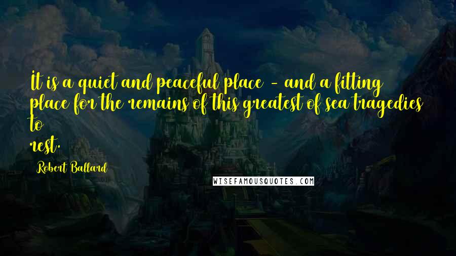 Robert Ballard Quotes: It is a quiet and peaceful place - and a fitting place for the remains of this greatest of sea tragedies to rest.