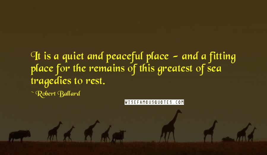 Robert Ballard Quotes: It is a quiet and peaceful place - and a fitting place for the remains of this greatest of sea tragedies to rest.