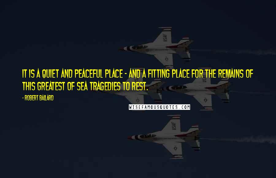 Robert Ballard Quotes: It is a quiet and peaceful place - and a fitting place for the remains of this greatest of sea tragedies to rest.