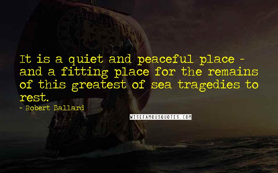 Robert Ballard Quotes: It is a quiet and peaceful place - and a fitting place for the remains of this greatest of sea tragedies to rest.