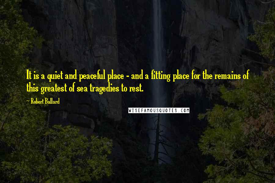 Robert Ballard Quotes: It is a quiet and peaceful place - and a fitting place for the remains of this greatest of sea tragedies to rest.