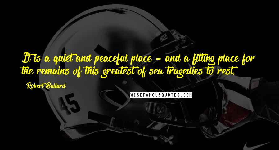 Robert Ballard Quotes: It is a quiet and peaceful place - and a fitting place for the remains of this greatest of sea tragedies to rest.