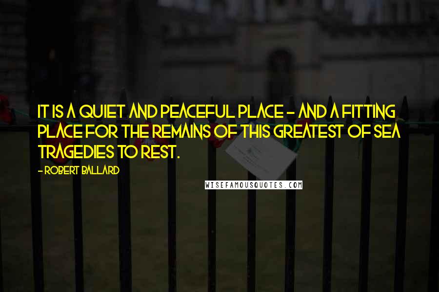 Robert Ballard Quotes: It is a quiet and peaceful place - and a fitting place for the remains of this greatest of sea tragedies to rest.