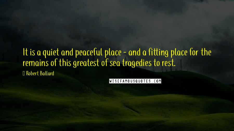 Robert Ballard Quotes: It is a quiet and peaceful place - and a fitting place for the remains of this greatest of sea tragedies to rest.