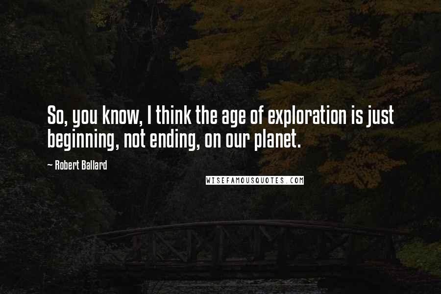Robert Ballard Quotes: So, you know, I think the age of exploration is just beginning, not ending, on our planet.