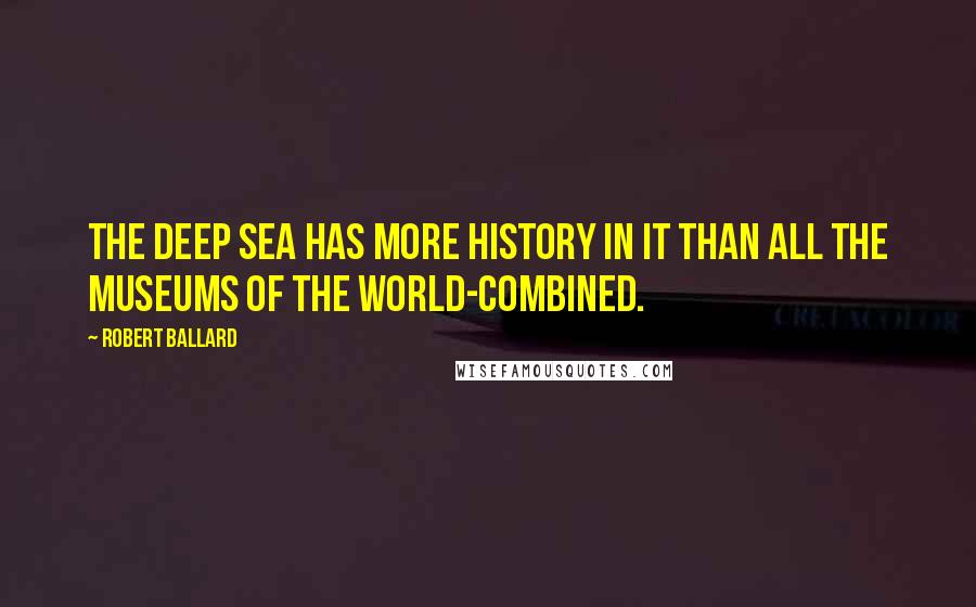 Robert Ballard Quotes: The DEEP SEA has more history in it than all the museums of the world-combined.